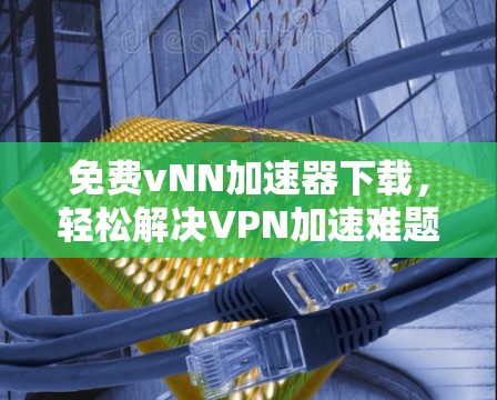 免费vNN加速器下载,轻松解决VPN加速难题,快来试试! 免费vNN加速器下载,轻松解决VPN加速难题,快来试试!