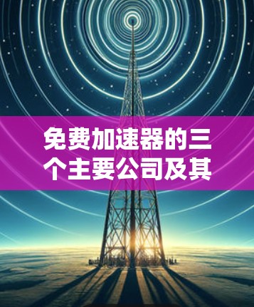 免费加速器的三个主要公司及其业务概述 免费加速器的三个主要公司及其业务概述