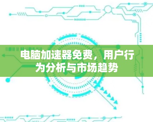 电脑加速器免费,用户行为分析与市场趋势 电脑加速器免费,用户行为分析与市场趋势