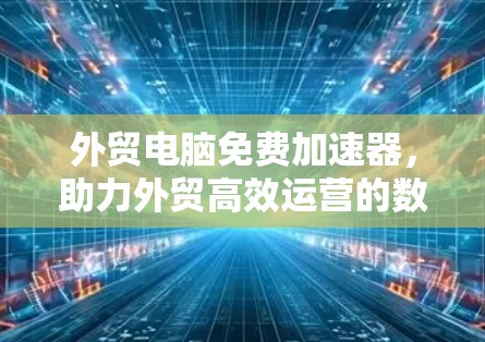 外贸电脑免费加速器,助力外贸高效运营的数字化解决方案 外贸电脑免费加速器,助力外贸高效运营的数字化解决方案