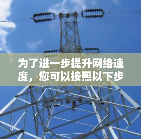 为了进一步提升网络速度,您可以按照以下步骤进行 为了进一步提升网络速度,您可以按照以下步骤进行