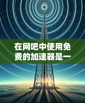 在网吧中使用免费的加速器是一个明智的选择,但需谨慎考虑以下因素 在网吧中使用免费的加速器是一个明智的选择,但需谨慎考虑以下因素
