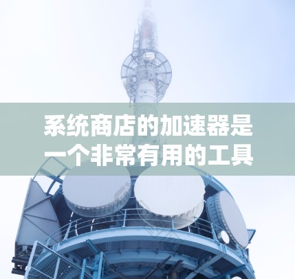 系统商店的加速器是一个非常有用的工具，可以帮助你优化系统运行和管理。以下是一些方面的总结和建议