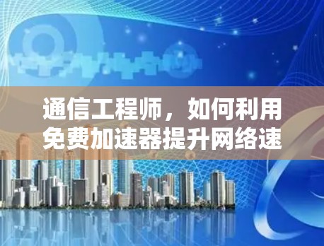 通信工程师,如何利用免费加速器提升网络速度?免费限时加速器口令的秘密 通信工程师,如何利用免费加速器提升网络速度?免费限时加速器口令的秘密