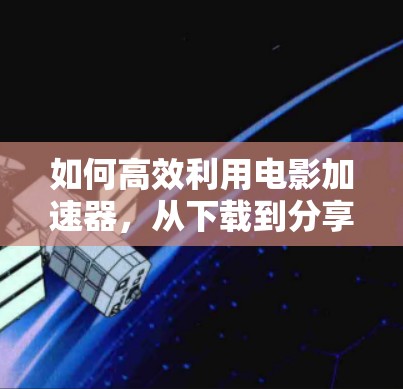 如何高效利用电影加速器，从下载到分享的全生命周期优化