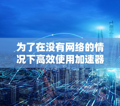 为了在没有网络的情况下高效使用加速器，以下是一步步的建议