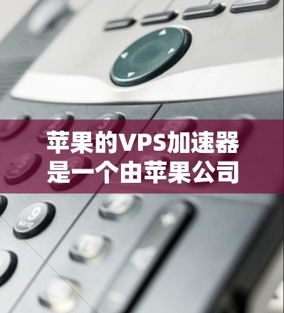 苹果的VPS加速器是一个由苹果公司推出的工具，用于管理苹果VPS服务，包括加速服务器文件传输。以下是关于苹果VPS加速器的详细信息