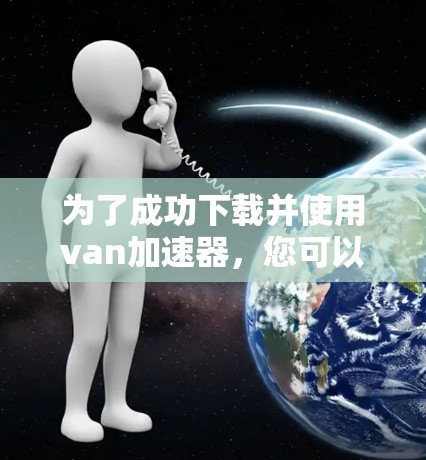 为了成功下载并使用van加速器，您可以按照以下步骤进行