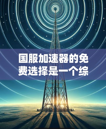 国服加速器的免费选择是一个综合考虑多种因素的决策过程，以下是一些推荐和有用的资源