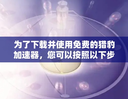为了下载并使用免费的猎豹加速器，您可以按照以下步骤进行操作
