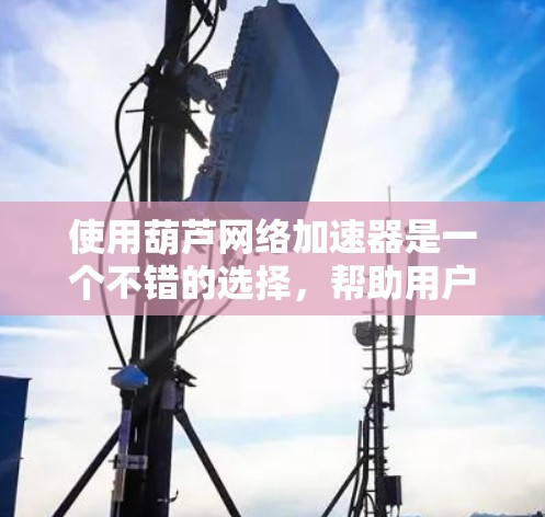 使用葫芦网络加速器是一个不错的选择，帮助用户提升网络速度。以下是详细的步骤指南，帮助您顺利使用这个工具