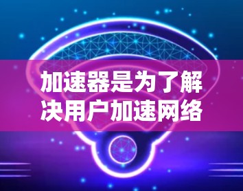 加速器是为了解决用户加速网络问题而提供的工具，旨在提升用户体验。以下是对加速器的详细分析