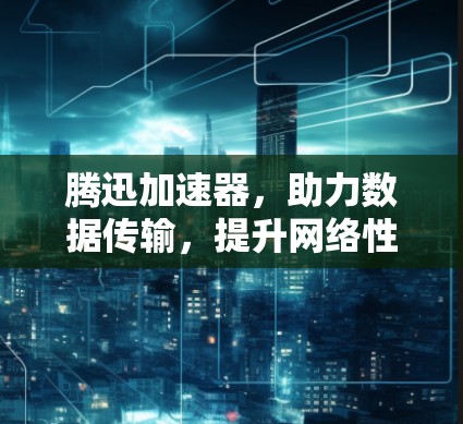 腾迅加速器，助力数据传输，提升网络性能的实用工具