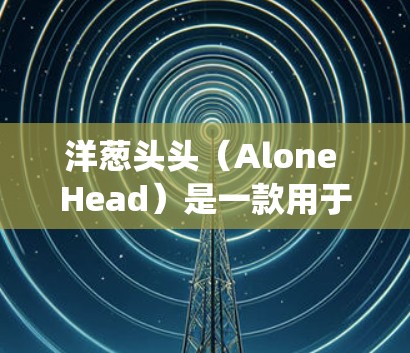 洋葱头头（Alone Head）是一款用于绕过VPN的软件工具，旨在让用户在不被监控的情况下访问外部资源，如网页、文档或社交媒体。以下是关于洋葱头头的详细分析