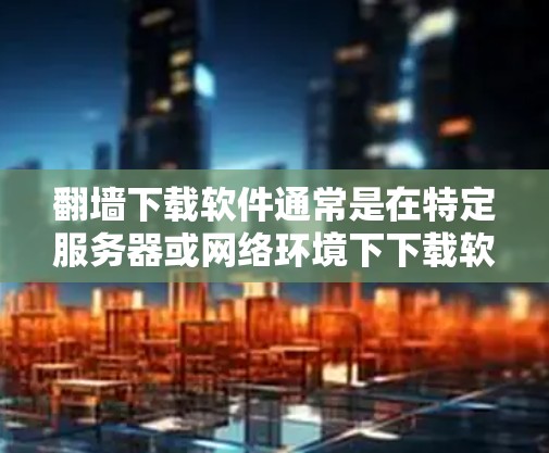 翻墙下载软件通常是在特定服务器或网络环境下下载软件的，这些软件可能需要访问特定的网站、服务器或资源。以下是一些常见的例子