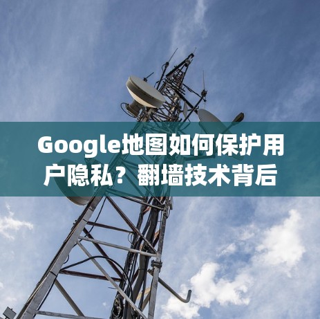 Google地图如何保护用户隐私？翻墙技术背后的陷阱