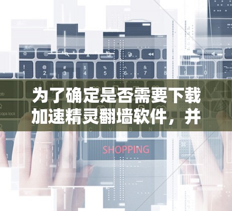 为了确定是否需要下载加速精灵翻墙软件，并采取相应的措施，可以按照以下步骤进行